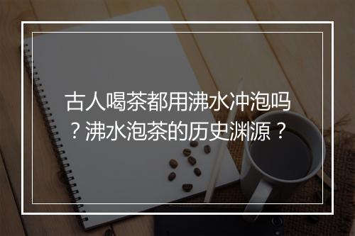 古人喝茶都用沸水冲泡吗？沸水泡茶的历史渊源？