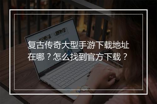 复古传奇大型手游下载地址在哪？怎么找到官方下载？
