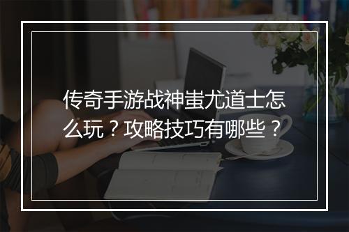 传奇手游战神蚩尤道士怎么玩？攻略技巧有哪些？