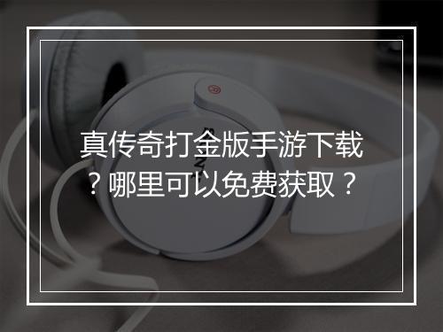 真传奇打金版手游下载？哪里可以免费获取？