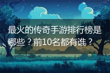 最火的传奇手游排行榜是哪些？前10名都有谁？