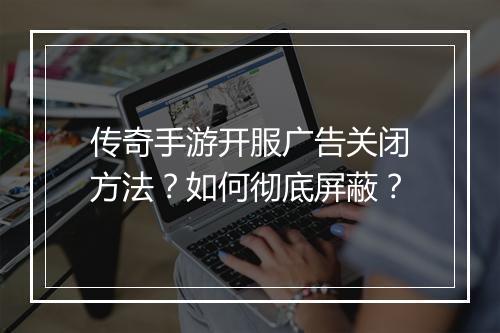 传奇手游开服广告关闭方法？如何彻底屏蔽？