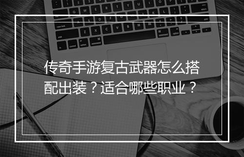 传奇手游复古武器怎么搭配出装？适合哪些职业？