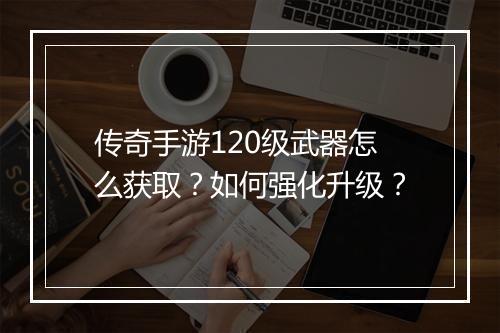 传奇手游120级武器怎么获取？如何强化升级？