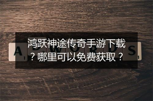 鸿跃神途传奇手游下载？哪里可以免费获取？