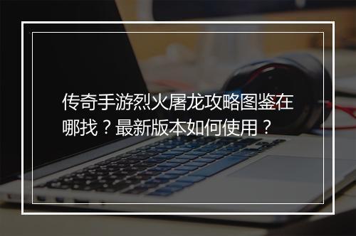 传奇手游烈火屠龙攻略图鉴在哪找？最新版本如何使用？