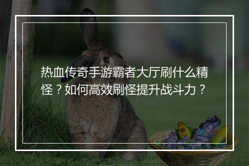 热血传奇手游霸者大厅刷什么精怪？如何高效刷怪提升战斗力？
