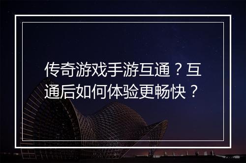 传奇游戏手游互通？互通后如何体验更畅快？