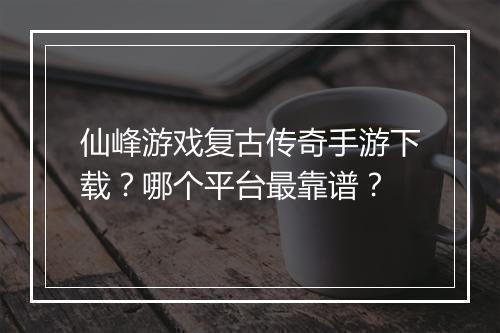 仙峰游戏复古传奇手游下载？哪个平台最靠谱？