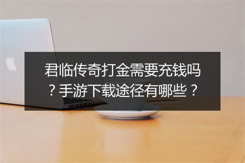 君临传奇打金需要充钱吗？手游下载途径有哪些？