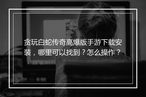 贪玩白蛇传奇高爆版手游下载安装，哪里可以找到？怎么操作？