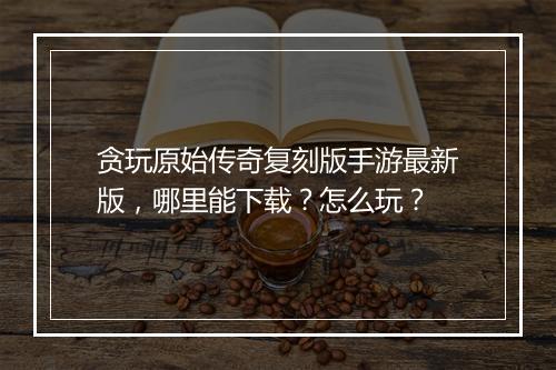 贪玩原始传奇复刻版手游最新版，哪里能下载？怎么玩？