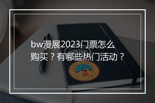 bw漫展2023门票怎么购买？有哪些热门活动？