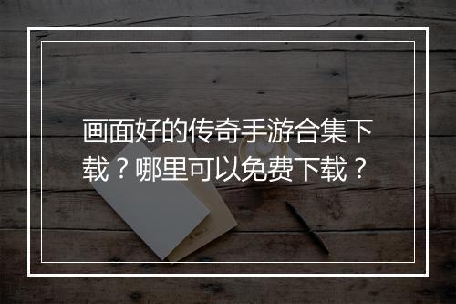 画面好的传奇手游合集下载？哪里可以免费下载？