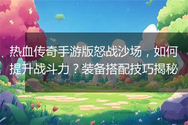 热血传奇手游版怒战沙场，如何提升战斗力？装备搭配技巧揭秘
