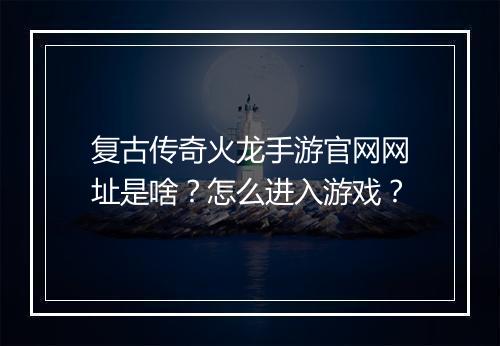 复古传奇火龙手游官网网址是啥？怎么进入游戏？