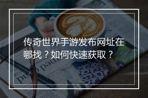 传奇世界手游发布网址在哪找？如何快速获取？