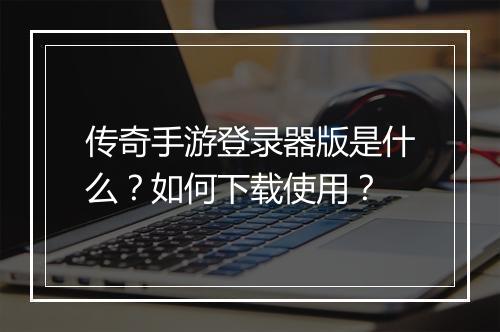 传奇手游登录器版是什么？如何下载使用？