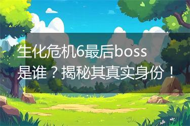 生化危机6最后boss是谁？揭秘其真实身份！