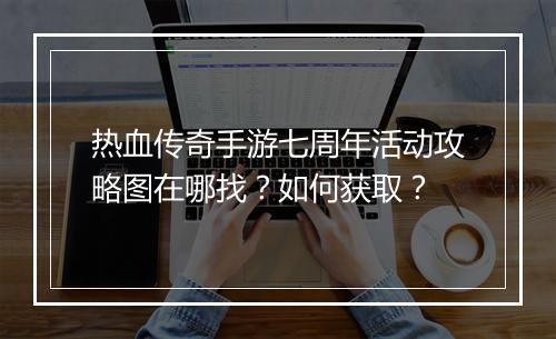 热血传奇手游七周年活动攻略图在哪找？如何获取？