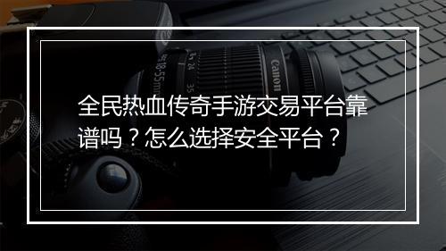 全民热血传奇手游交易平台靠谱吗？怎么选择安全平台？