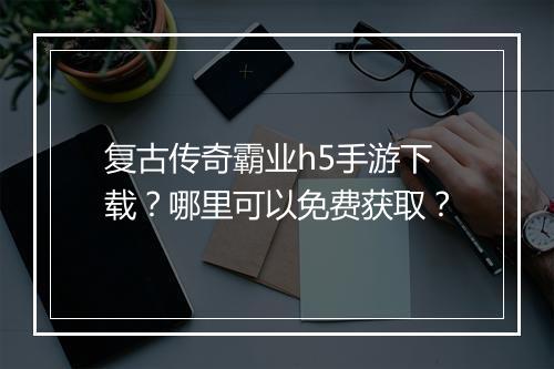 复古传奇霸业h5手游下载？哪里可以免费获取？