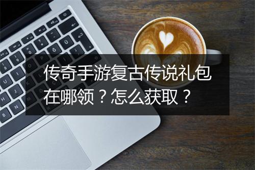 传奇手游复古传说礼包在哪领？怎么获取？