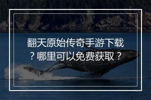 翻天原始传奇手游下载？哪里可以免费获取？