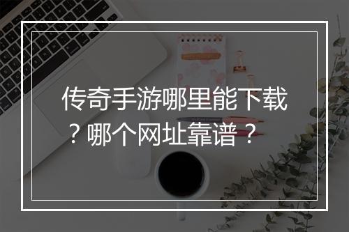 传奇手游哪里能下载？哪个网址靠谱？