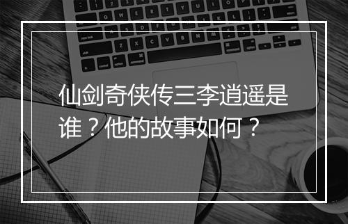 仙剑奇侠传三李逍遥是谁？他的故事如何？