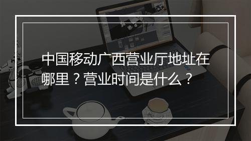 中国移动广西营业厅地址在哪里？营业时间是什么？