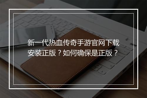 新一代热血传奇手游官网下载安装正版？如何确保是正版？
