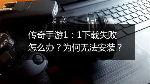 传奇手游1：1下载失败怎么办？为何无法安装？