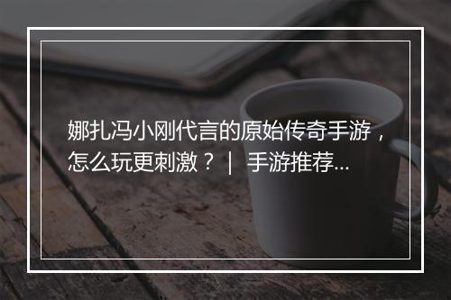 娜扎冯小刚代言的原始传奇手游，怎么玩更刺激？｜ 手游推荐哪家强？