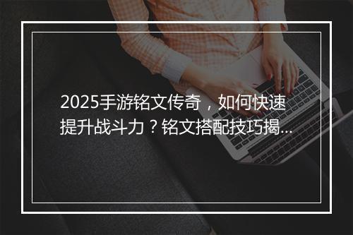 2025手游铭文传奇，如何快速提升战斗力？铭文搭配技巧揭秘！