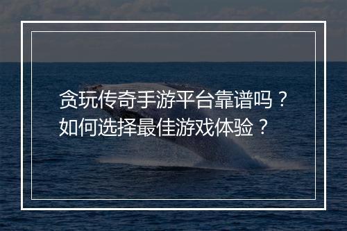 贪玩传奇手游平台靠谱吗？如何选择最佳游戏体验？