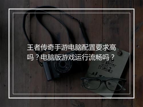 王者传奇手游电脑配置要求高吗？电脑版游戏运行流畅吗？