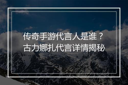 传奇手游代言人是谁？古力娜扎代言详情揭秘