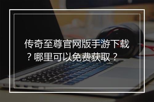 传奇至尊官网版手游下载？哪里可以免费获取？