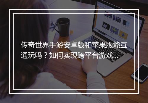 传奇世界手游安卓版和苹果版能互通玩吗？如何实现跨平台游戏？