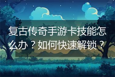 复古传奇手游卡技能怎么办？如何快速解锁？