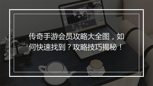传奇手游会员攻略大全图，如何快速找到？攻略技巧揭秘！