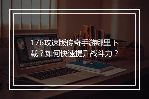 176攻速版传奇手游哪里下载？如何快速提升战斗力？