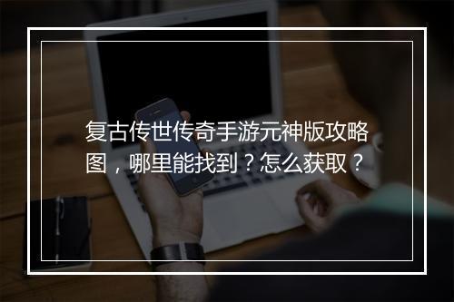 复古传世传奇手游元神版攻略图，哪里能找到？怎么获取？