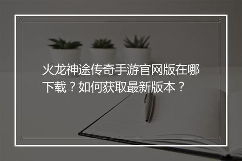火龙神途传奇手游官网版在哪下载？如何获取最新版本？