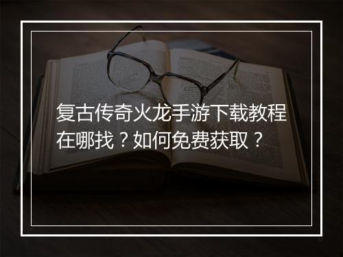 复古传奇火龙手游下载教程在哪找？如何免费获取？