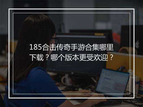 185合击传奇手游合集哪里下载？哪个版本更受欢迎？