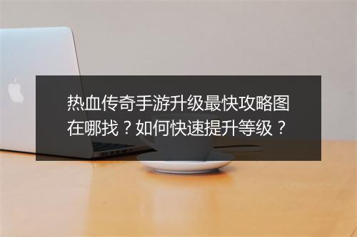 热血传奇手游升级最快攻略图在哪找？如何快速提升等级？