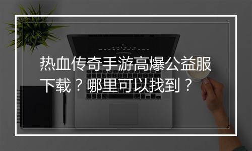 热血传奇手游高爆公益服下载？哪里可以找到？