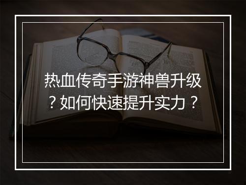 热血传奇手游神兽升级？如何快速提升实力？